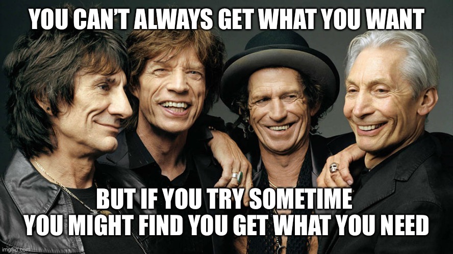 rolling stones | YOU CAN’T ALWAYS GET WHAT YOU WANT BUT IF YOU TRY SOMETIME 
YOU MIGHT FIND YOU GET WHAT YOU NEED | image tagged in rolling stones | made w/ Imgflip meme maker