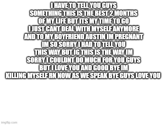 good bye word | I HAVE TO TELL YOU GUYS SOMETHING THIS IS THE BEST 2 MONTHS OF MY LIFE BUT ITS MY TIME TO GO I JUST CANT DEAL WITH MYSELF ANYMORE AND TO MY BOYFRIEND AUSTIN IM PREGNANT IM SO SORRY I HAD TO TELL YOU THIS WAY BUT IG THIS IS THE WAY IM SORRY I COULDNT DO MUCH FOR YOU GUYS BUT I LOVE YOU AND GOOD BYE IM KILLING MYSELF RN NOW AS WE SPEAK BYE GUYS LOVE YOU | image tagged in blank white template,good bye,bye,suicide,i love you,friends | made w/ Imgflip meme maker