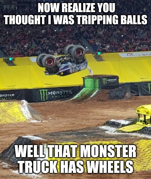 I was at a Monster Truck show | NOW REALIZE YOU THOUGHT I WAS TRIPPING BALLS; WELL THAT MONSTER TRUCK HAS WHEELS | image tagged in memes | made w/ Imgflip meme maker