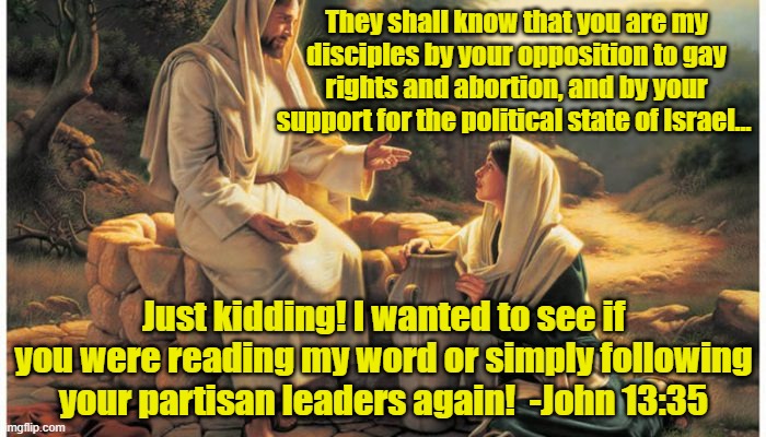 Jesus knows his disciples | They shall know that you are my disciples by your opposition to gay rights and abortion, and by your support for the political state of Israel…; Just kidding! I wanted to see if you were reading my word or simply following your partisan leaders again!  -John 13:35 | image tagged in jesus christ,faith,political correctness,gop hypocrite,love | made w/ Imgflip meme maker