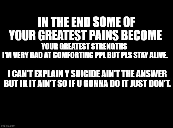 this stream.... | IN THE END SOME OF YOUR GREATEST PAINS BECOME; YOUR GREATEST STRENGTHS 
I'M VERY BAD AT COMFORTING PPL BUT PLS STAY ALIVE. I CAN'T EXPLAIN Y SUICIDE AIN'T THE ANSWER BUT IK IT AIN'T SO IF U GONNA DO IT JUST DON'T. | image tagged in blank black | made w/ Imgflip meme maker