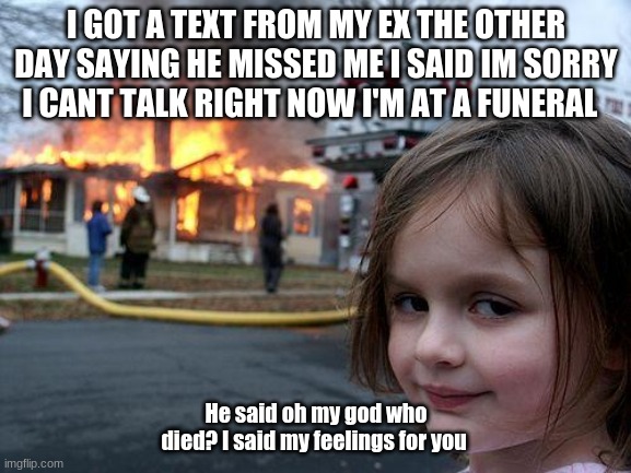 Disaster Girl | I GOT A TEXT FROM MY EX THE OTHER DAY SAYING HE MISSED ME I SAID IM SORRY I CANT TALK RIGHT NOW I'M AT A FUNERAL; He said oh my god who died? I said my feelings for you | image tagged in memes,disaster girl | made w/ Imgflip meme maker