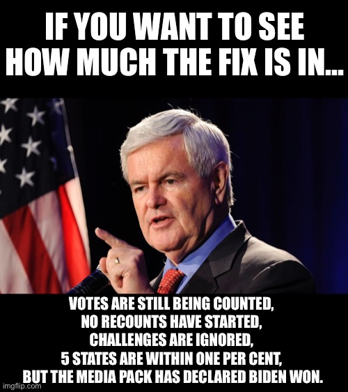 The fix is in... | IF YOU WANT TO SEE HOW MUCH THE FIX IS IN... VOTES ARE STILL BEING COUNTED, 
NO RECOUNTS HAVE STARTED, 
CHALLENGES ARE IGNORED, 
5 STATES ARE WITHIN ONE PER CENT, 
BUT THE MEDIA PACK HAS DECLARED BIDEN WON. | image tagged in the fix is in,newt gingrich,Conservative | made w/ Imgflip meme maker