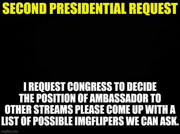 Second Presidential Request is for a choice in Ambassador By Congress.More details in Comments | SECOND PRESIDENTIAL REQUEST; I REQUEST CONGRESS TO DECIDE THE POSITION OF AMBASSADOR TO OTHER STREAMS PLEASE COME UP WITH A LIST OF POSSIBLE IMGFLIPERS WE CAN ASK. | image tagged in black background,drstrangmeme | made w/ Imgflip meme maker