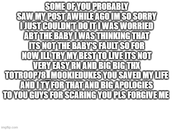 im sorry | SOME OF YOU PROBABLY SAW MY POST AWHILE AGO IM SO SORRY I JUST COULDN'T DO IT I WAS WORRIED ABT THE BABY I WAS THINKING THAT ITS NOT THE BABY'S FAULT SO FOR NOW ILL TRY MY BEST TO LIVE ITS NOT VERY EASY RN AND BIG BIG THX TOTROOP78_MOOKIEDUKES YOU SAVED MY LIFE AND I TY FOR THAT AND BIG APOLOGIES TO YOU GUYS FOR SCARING YOU PLS FORGIVE ME | image tagged in blank white template,i'm sorry,sorry,baby,please forgive me,apology | made w/ Imgflip meme maker