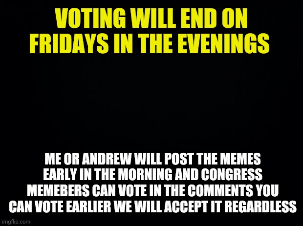 You Can Vote Anytime On Fridays Me Or Andrew Will Post The Voting Memes In The Early Morning | VOTING WILL END ON FRIDAYS IN THE EVENINGS; ME OR ANDREW WILL POST THE MEMES EARLY IN THE MORNING AND CONGRESS MEMEBERS CAN VOTE IN THE COMMENTS YOU CAN VOTE EARLIER WE WILL ACCEPT IT REGARDLESS | image tagged in black background,drstrangmeme,andrewfinlayson | made w/ Imgflip meme maker