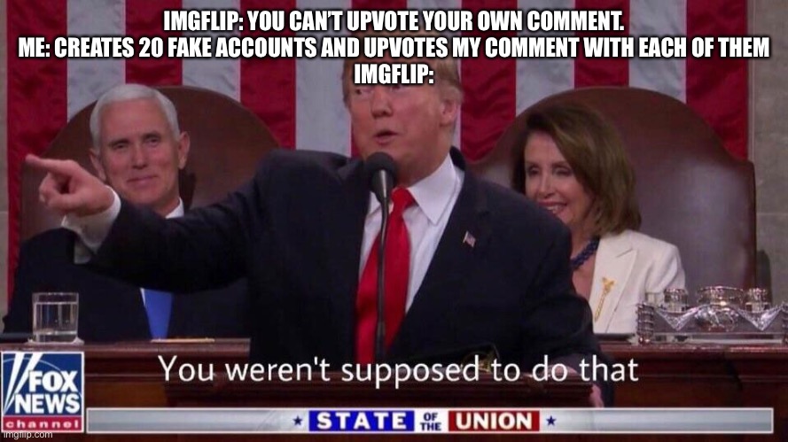 You weren’t supposed to do that | IMGFLIP: YOU CAN’T UPVOTE YOUR OWN COMMENT.
ME: CREATES 20 FAKE ACCOUNTS AND UPVOTES MY COMMENT WITH EACH OF THEM
IMGFLIP: | image tagged in you weren t supposed to do that,memes,fun | made w/ Imgflip meme maker