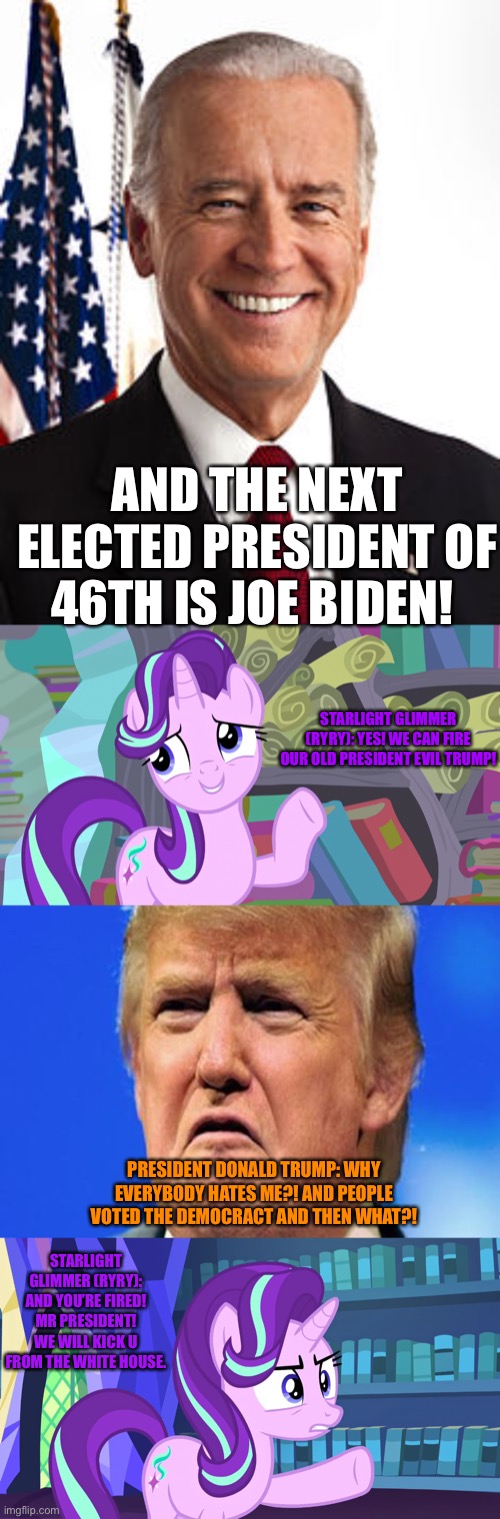 Joe Biden is become next President of 46th but later President Trump will get fired himself and will kick from his White House | AND THE NEXT ELECTED PRESIDENT OF 46TH IS JOE BIDEN! STARLIGHT GLIMMER (RYRY): YES! WE CAN FIRE OUR OLD PRESIDENT EVIL TRUMP! PRESIDENT DONALD TRUMP: WHY EVERYBODY HATES ME?! AND PEOPLE VOTED THE DEMOCRACT AND THEN WHAT?! STARLIGHT GLIMMER (RYRY): AND YOU’RE FIRED! MR PRESIDENT! WE WILL KICK U FROM THE WHITE HOUSE. | image tagged in memes,joe biden,donald trump crying,starlight glimmer,mlp fim,election 2020 | made w/ Imgflip meme maker