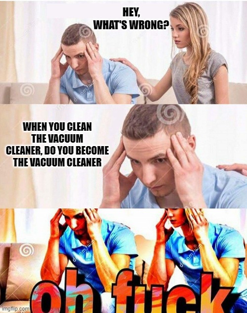 insomnia thoughts. | HEY, WHAT'S WRONG? WHEN YOU CLEAN THE VACUUM CLEANER, DO YOU BECOME THE VACUUM CLEANER | image tagged in oh fuck | made w/ Imgflip meme maker