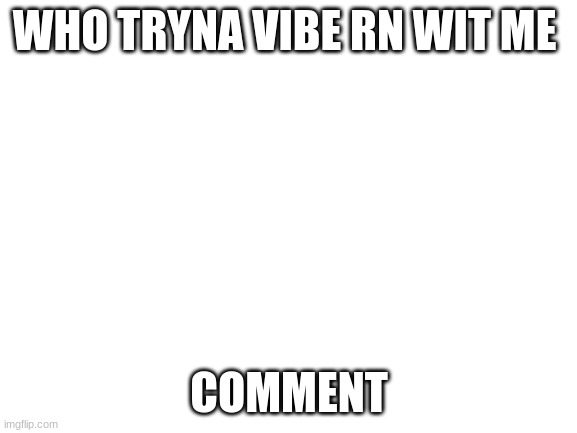 Blank White Template | WHO TRYNA VIBE RN WIT ME; COMMENT | image tagged in blank white template | made w/ Imgflip meme maker