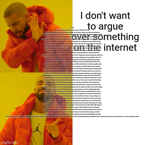 Drake Hotline Bling | I don't want to argue over something on the internet; What the fuck did you just fucking say about me, you little bitch? I’ll have you know I graduated top of my class in the Navy Seals, and I’ve been involved in numerous secret raids on Al-Quaeda, and I have over 300 confirmed kills. I am trained in gorilla warfare and I’m the top sniper in the entire US armed forces. You are nothing to me but just another target. I will wipe you the fuck out with precision the likes of which has never been seen before on this Earth, mark my fucking words. You think you can get away with saying that shit to me over the Internet? Think again, fucker. As we speak I am contacting my secret network of spies across the USA and your IP is being traced right now so you better prepare for the storm, maggot. The storm that wipes out the pathetic little thing you call your life. You’re fucking dead, kid. I can be anywhere, anytime, and I can kill you in over seven hundred ways, and that’s just with my bare hands. Not only am I extensively trained in unarmed combat, but I have access to the entire arsenal of the United States Marine Corps and I will use it to its full extent to wipe your miserable ass off the face of the continent, you little shit. If only you could have known what unholy retribution your little “clever” comment was about to bring down upon you, maybe you would have held your fucking tongue. But you couldn’t, you didn’t, and now you’re paying the price, you goddamn idiot. I will shit fury all over you and you will drown in it. You’re fucking dead, kiddo. What the fuck did you just fucking say about me, you little bitch? I’ll have you know I graduated top of my class in the Navy Seals, and I’ve been involved in numerous secret raids on Al-Quaeda, and I have over 300 confirmed kills. I am trained in gorilla warfare and I’m the top sniper in the entire US armed forces. You are nothing to me but just another target. I will wipe you the fuck out with precision the likes of which has never been seen before on this Earth, mark my fucking words. You think you can get away with saying that shit to me over the Internet? Think again, fucker. As we speak I am contacting my secret network of spies across the USA and your IP is being traced right now so you better prepare for the storm, maggot. The storm that wipes out the pathetic little thing you call your life. You’re fucking dead, kid. I can be anywhere, anytime, and I can kill you in over seven hundred ways, and that’s just with my bare hands. Not only am I extensively trained in unarmed combat, but I have access to the entire arsenal of the United States Marine Corps and I will use it to its full extent to wipe your miserable ass off the face of the continent, you little shit. If only you could have known what unholy retribution your little “clever” comment was about to bring down upon you, maybe you would have held your fucking tongue. But you couldn’t, you didn’t, and now you’re paying the price, you goddamn idiot. I will shit fury all over you and you will drown in it. You’re fucking dead, kiddo. What the fuck did you just fucking say about me, you little bitch? I’ll have you know I graduated top of my class in the Navy Seals, and I’ve been involved in numerous secret raids on Al-Quaeda, and I have over 300 confirmed kills. I am trained in gorilla warfare and I’m the top sniper in the entire US armed forces. You are nothing to me but just another target. I will wipe you the fuck out with precision the likes of which has never been seen before on this Earth, mark my fucking words. You think you can get away with saying that shit to me over the Internet? Think again, fucker. As we speak I am contacting my secret network of spies across the USA and your IP is being traced right now so you better prepare for the storm, maggot. The storm that wipes out the pathetic little thing you call your life. You’re fucking dead, kid. I can be anywhere, anytime, and I can kill you in over seven hundred ways, and that’s just with my bare hands. Not only am I extensively trained in unarmed combat, but I have access to the entire arsenal of the United States Marine Corps and I will use it to its full extent to wipe your miserable ass off the face of the continent, you little shit. If only you could have known what unholy retribution your little “clever” comment was about to bring down upon you, maybe you would have held your fucking tongue. But you couldn’t, you didn’t, and now you’re paying the price, you goddamn idiot. I will shit fury all over you and you will drown in it. You’re fucking dead, kiddo. | image tagged in memes,drake hotline bling,bruh | made w/ Imgflip meme maker