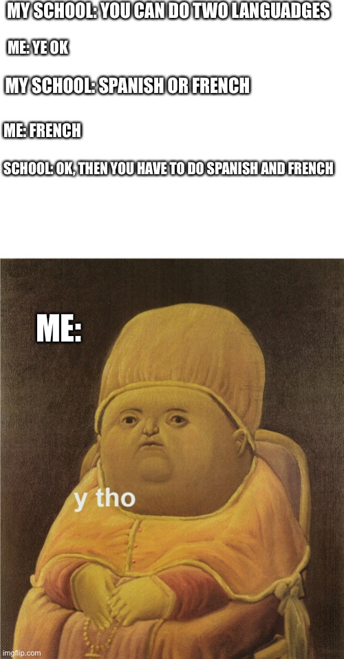 You have to do spanish in our school, it is terrible | MY SCHOOL: YOU CAN DO TWO LANGUADGES; ME: YE OK; MY SCHOOL: SPANISH OR FRENCH; ME: FRENCH; SCHOOL: OK, THEN YOU HAVE TO DO SPANISH AND FRENCH; ME: | image tagged in blank white template,y tho,i hate school,i hate mondays,i hate spanish | made w/ Imgflip meme maker
