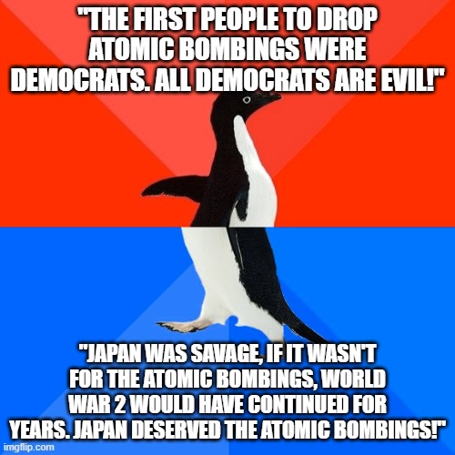 Socially Awesome Awkward Penguin Meme | "THE FIRST PEOPLE TO DROP ATOMIC BOMBINGS WERE DEMOCRATS. ALL DEMOCRATS ARE EVIL!"; "JAPAN WAS SAVAGE, IF IT WASN'T FOR THE ATOMIC BOMBINGS, WORLD WAR 2 WOULD HAVE CONTINUED FOR YEARS. JAPAN DESERVED THE ATOMIC BOMBINGS!" | image tagged in memes,socially awesome awkward penguin,atomic bomb,nuclear bomb,nuclear,japan | made w/ Imgflip meme maker
