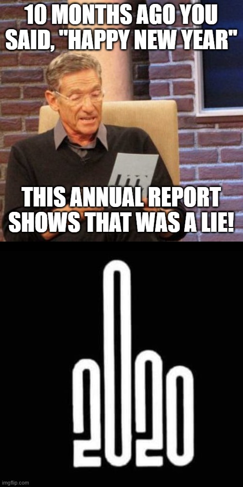 I can't wait 'till this year is over! | 10 MONTHS AGO YOU SAID, "HAPPY NEW YEAR"; THIS ANNUAL REPORT SHOWS THAT WAS A LIE! | image tagged in memes,maury lie detector,2020 | made w/ Imgflip meme maker