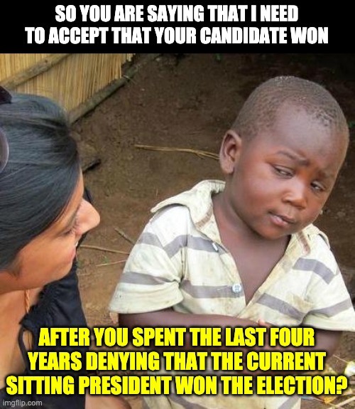 Election | SO YOU ARE SAYING THAT I NEED TO ACCEPT THAT YOUR CANDIDATE WON; AFTER YOU SPENT THE LAST FOUR YEARS DENYING THAT THE CURRENT SITTING PRESIDENT WON THE ELECTION? | image tagged in memes,third world skeptical kid | made w/ Imgflip meme maker