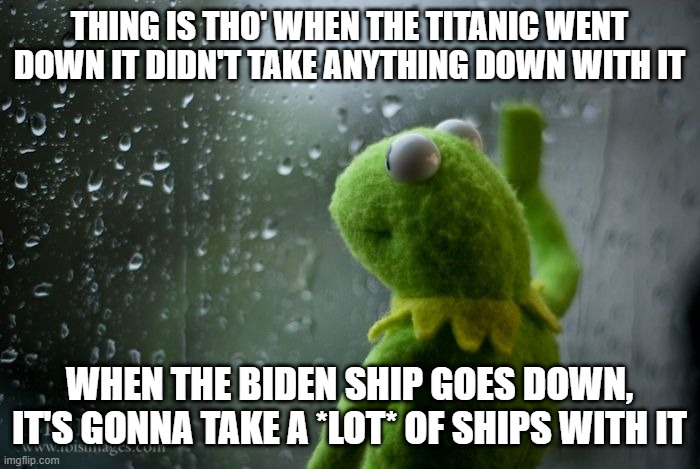 kermit window | THING IS THO' WHEN THE TITANIC WENT DOWN IT DIDN'T TAKE ANYTHING DOWN WITH IT WHEN THE BIDEN SHIP GOES DOWN, IT'S GONNA TAKE A *LOT* OF SHIP | image tagged in kermit window | made w/ Imgflip meme maker