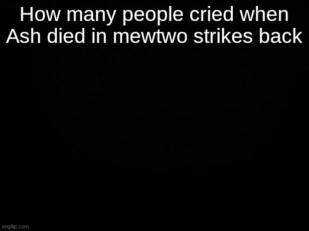 ... | How many people cried when Ash died in mewtwo strikes back | image tagged in black background | made w/ Imgflip meme maker