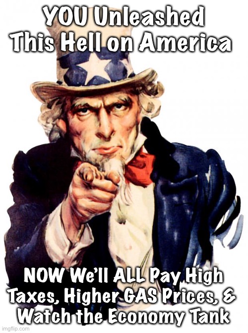 Uncle Sam | YOU Unleashed This Hell on America; NOW We’ll ALL Pay High Taxes, Higher GAS Prices, & 
Watch the Economy Tank | image tagged in memes,uncle sam | made w/ Imgflip meme maker
