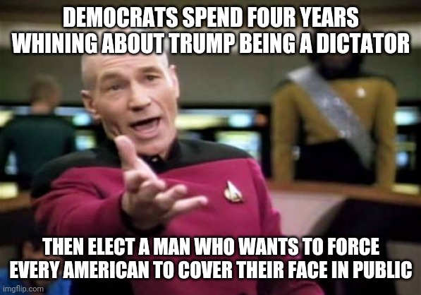 What is this? Saudi Arabia? Soon we won't be allowed to drive because so many people die in accidents every year. | DEMOCRATS SPEND FOUR YEARS WHINING ABOUT TRUMP BEING A DICTATOR; THEN ELECT A MAN WHO WANTS TO FORCE EVERY AMERICAN TO COVER THEIR FACE IN PUBLIC | image tagged in memes,picard wtf | made w/ Imgflip meme maker