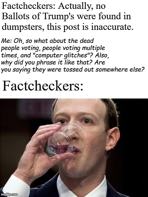 Zuckerberg drinking | Factcheckers: Actually, no Ballots of Trump's were found in dumpsters, this post is inaccurate. Me: Oh, so what about the dead people voting, people voting multiple times, and "computer glitches"? Also, why did you phrase it like that? Are you saying they were tossed out somewhere else? Factcheckers: | image tagged in zuckerberg drinking | made w/ Imgflip meme maker