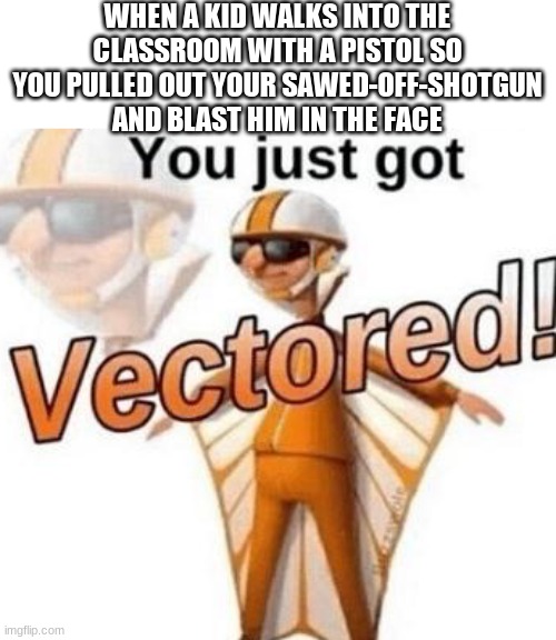 You just got vectored | WHEN A KID WALKS INTO THE CLASSROOM WITH A PISTOL SO YOU PULLED OUT YOUR SAWED-OFF-SHOTGUN AND BLAST HIM IN THE FACE | image tagged in you just got vectored | made w/ Imgflip meme maker