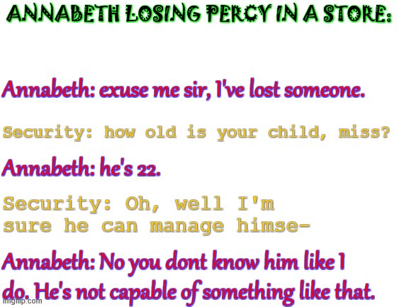 lol idk anymore | ANNABETH LOSING PERCY IN A STORE:; Annabeth: exuse me sir, I've lost someone. Security: how old is your child, miss? Annabeth: he's 22. Security: Oh, well I'm sure he can manage himse-; Annabeth: No you dont know him like I do. He's not capable of something like that. | image tagged in blank white template | made w/ Imgflip meme maker