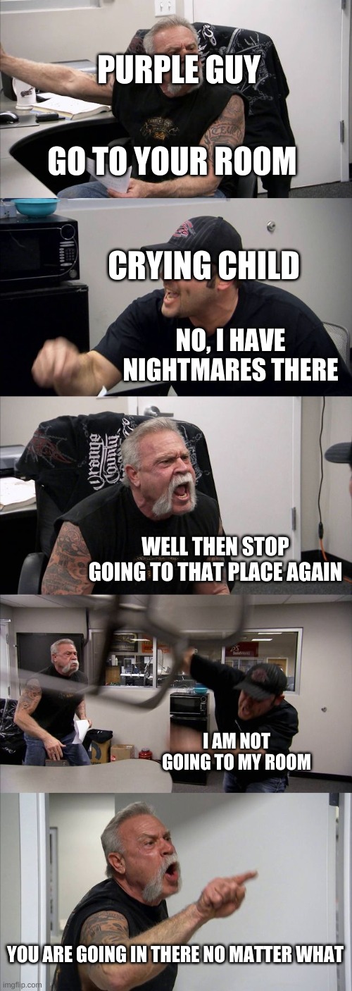 FNaF 4 in a (sorta) nutshell | PURPLE GUY; GO TO YOUR ROOM; CRYING CHILD; NO, I HAVE NIGHTMARES THERE; WELL THEN STOP GOING TO THAT PLACE AGAIN; I AM NOT GOING TO MY ROOM; YOU ARE GOING IN THERE NO MATTER WHAT | image tagged in memes,american chopper argument,fnaf,fnaf 4,purple guy | made w/ Imgflip meme maker