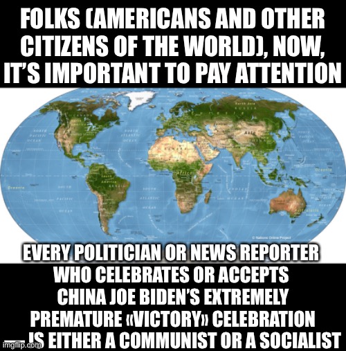 Every politician or news reporter who celebrates China Joe Biden’s premature «victory» celebration, is a commy/socialist! | FOLKS (AMERICANS AND OTHER CITIZENS OF THE WORLD), NOW, IT’S IMPORTANT TO PAY ATTENTION; EVERY POLITICIAN OR NEWS REPORTER 
WHO CELEBRATES OR ACCEPTS 
CHINA JOE BIDEN’S EXTREMELY PREMATURE «VICTORY» CELEBRATION — IS EITHER A COMMUNIST OR A SOCIALIST | image tagged in joe biden,election 2020,election fraud,democrat party,government corruption,fake news | made w/ Imgflip meme maker