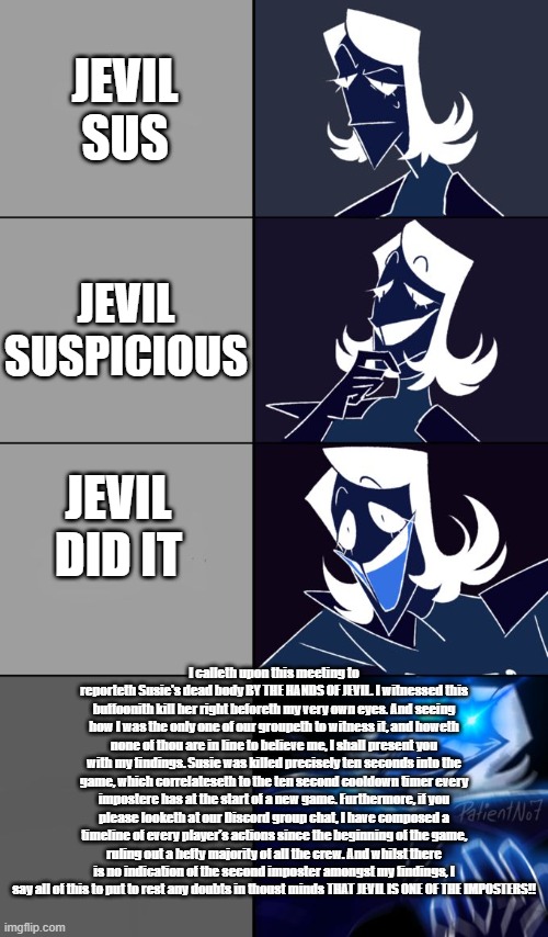 This took me a long time to make and this is Deltarune edition of among us, this is a story from YT so credit to that guy | JEVIL SUS; JEVIL SUSPICIOUS; JEVIL DID IT; I calleth upon this meeting to reporteth Susie's dead body BY THE HANDS OF JEVIL. I witnessed this buffoonith kill her right beforeth my very own eyes. And seeing how I was the only one of our groupeth to witness it, and howeth none of thou are in line to believe me, I shall present you with my findings. Susie was killed precisely ten seconds into the game, which correlateseth to the ten second cooldown timer every impostere has at the start of a new game. Furthermore, if you please looketh at our Discord group chat, I have composed a timeline of every player's actions since the beginning of the game, ruling out a hefty majority of all the crew. And whilst there is no indication of the second imposter amongst my findings, I say all of this to put to rest any doubts in thoust minds THAT JEVIL IS ONE OF THE IMPOSTERS!! | image tagged in rouxls kaard | made w/ Imgflip meme maker