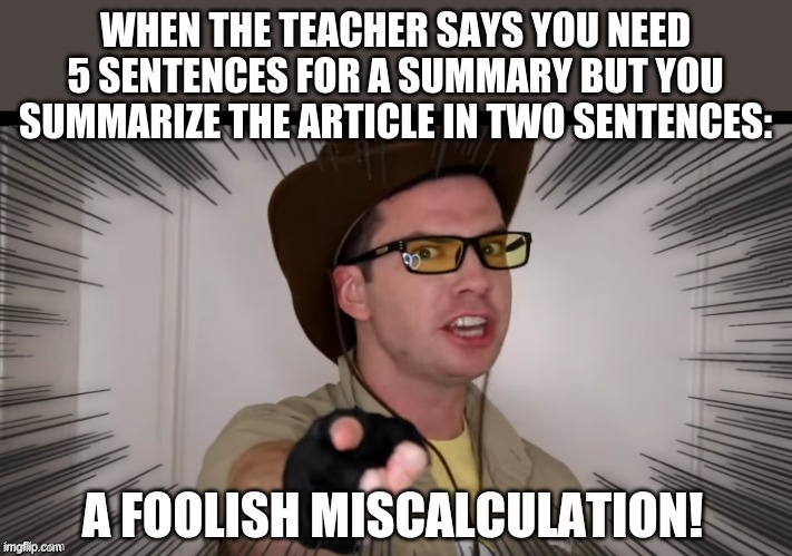 A foolish miscalculation | WHEN THE TEACHER SAYS YOU NEED 5 SENTENCES FOR A SUMMARY BUT YOU SUMMARIZE THE ARTICLE IN TWO SENTENCES: | image tagged in a foolish miscalculation | made w/ Imgflip meme maker