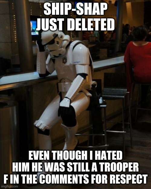 *sad* | SHIP-SHAP JUST DELETED; EVEN THOUGH I HATED HIM HE WAS STILL A TROOPER
F IN THE COMMENTS FOR RESPECT | image tagged in sad stormtrooper at the bar | made w/ Imgflip meme maker