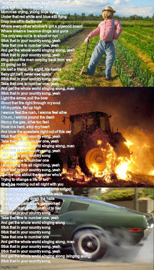 Stick That In Your Country Song By Eric Church | Take me on up to Detroit city
Jails are full, the factories empty
Mommas crying, young boys dying
Under that red white and blue still flying
Drop me off in Baltimore
Where every other window's got a plywood board
Where dreams become drugs and guns
The only way out is to shoot or run

Stick that in your country song, yeah
Take that one to number one, yeah
And get the whole world singing along, yeah
Stick that in your country song, yeah

Sing about the man coming back from war
23 going on 54
He lost a friend, his sight, his hands
Baby girl he'll never see again

Stick that in your country song, yeah
Take that one to number one, yeah
And get the whole world singing along, man
Stick that in your country song, yeah

Light the arrow, pull the bow
Shoot that fire right through my soul
Hit my pride, fist up high
I wanna feel the rush, I wanna feel alive
C'mon, I wanna pound the dash
Stomp the gas, drive too fast
Rock me hard, stop my heart
And blow the speakers right out of this car

Stick that in your country song, yeah
Take that one to number one, yeah
And get the whole world singing along, man
Stick that in your country song, yeah

Stick that in your country song
Take that one to number one
I could sing this all night long, yeah
Stick that in your country song, yeah

Gimme one about the teacher who's
Trying to change a life or two
She'll be rocking out all night with you
Tomorrow she'll back in a red brick school
Where kids are climbing off the walls
It's scary walking down the halls
She's underpaid, she's overworked
Come on man, shout one out to her

Stick that in your country song
Take that one to number one, yeah
And get the whole world singing along
Stick that in your country song

Stick that in your country song
Take that one to number one
And get the whole world singing along, man
Stick that in your country song, yeah

Stick that in your country song, yeah
And get the whole world singing along (singing along)
Stick that in your country song | image tagged in scarecrow in field,flaming tractor,bullitt burnout | made w/ Imgflip meme maker