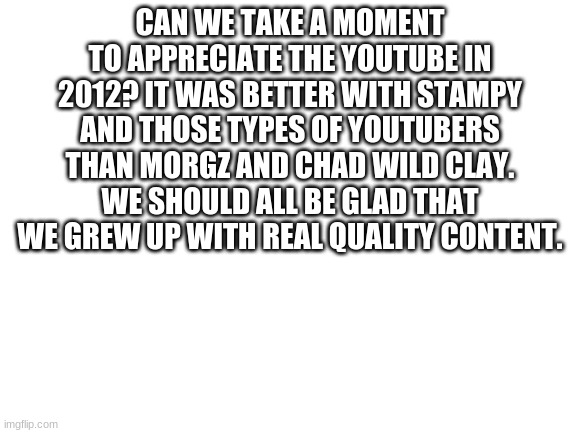 Please, take a moment | CAN WE TAKE A MOMENT TO APPRECIATE THE YOUTUBE IN 2012? IT WAS BETTER WITH STAMPY AND THOSE TYPES OF YOUTUBERS THAN MORGZ AND CHAD WILD CLAY. WE SHOULD ALL BE GLAD THAT WE GREW UP WITH REAL QUALITY CONTENT. | image tagged in blank white template | made w/ Imgflip meme maker