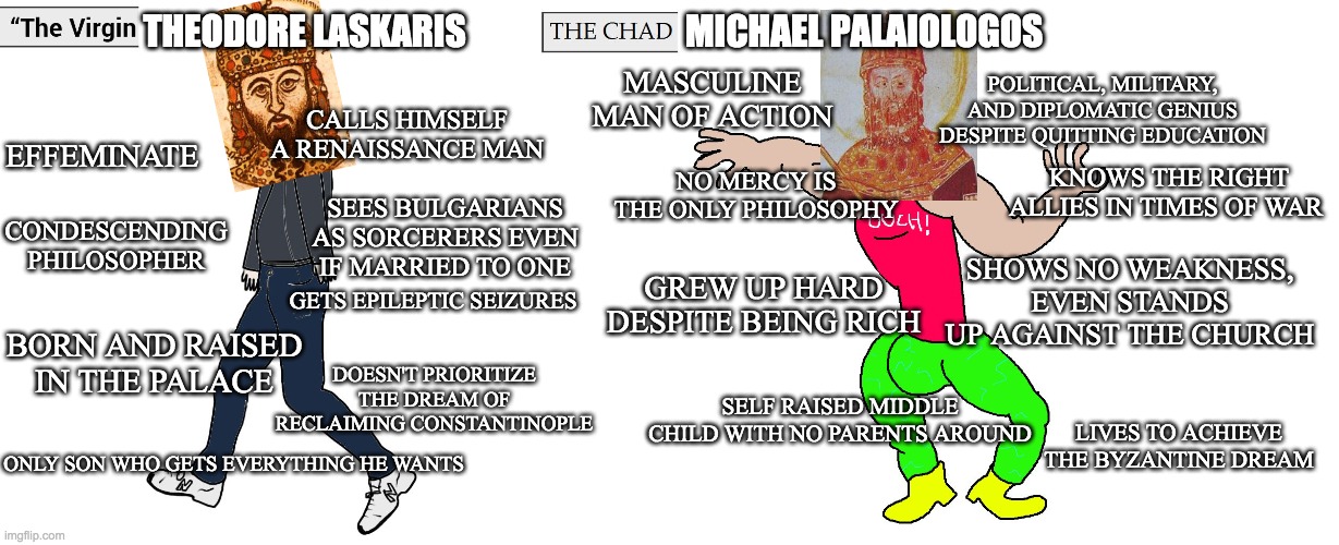 Virgin Theodore Laskaris vs Chad Michael Palaiologos | MICHAEL PALAIOLOGOS; THEODORE LASKARIS; MASCULINE MAN OF ACTION; POLITICAL, MILITARY, AND DIPLOMATIC GENIUS DESPITE QUITTING EDUCATION; CALLS HIMSELF A RENAISSANCE MAN; KNOWS THE RIGHT ALLIES IN TIMES OF WAR; EFFEMINATE; NO MERCY IS THE ONLY PHILOSOPHY; SEES BULGARIANS AS SORCERERS EVEN IF MARRIED TO ONE; SHOWS NO WEAKNESS, EVEN STANDS UP AGAINST THE CHURCH; CONDESCENDING PHILOSOPHER; GETS EPILEPTIC SEIZURES; GREW UP HARD DESPITE BEING RICH; BORN AND RAISED IN THE PALACE; DOESN'T PRIORITIZE THE DREAM OF RECLAIMING CONSTANTINOPLE; SELF RAISED MIDDLE CHILD WITH NO PARENTS AROUND; LIVES TO ACHIEVE THE BYZANTINE DREAM; ONLY SON WHO GETS EVERYTHING HE WANTS | image tagged in virgin and chad | made w/ Imgflip meme maker