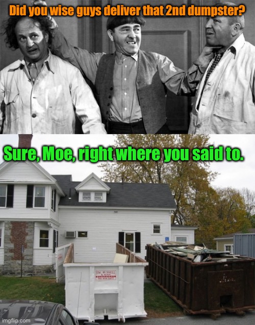 Your new waste disposal team | Did you wise guys deliver that 2nd dumpster? Sure, Moe, right where you said to. | image tagged in three stooges,dumpster,door open,against house | made w/ Imgflip meme maker
