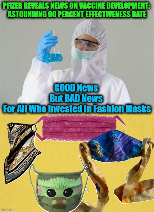 Pfizer & BioNTech Announced Their First "Milestone" on COVID-19 Vaccine | PFIZER REVEALS NEWS ON VACCINE DEVELOPMENT: 


ASTOUNDING 90 PERCENT EFFECTIVENESS RATE; GOOD News 
But BAD News 
For All Who Invested In Fashion Masks | image tagged in fun,good news everyone,bad news for some,funny meme | made w/ Imgflip meme maker