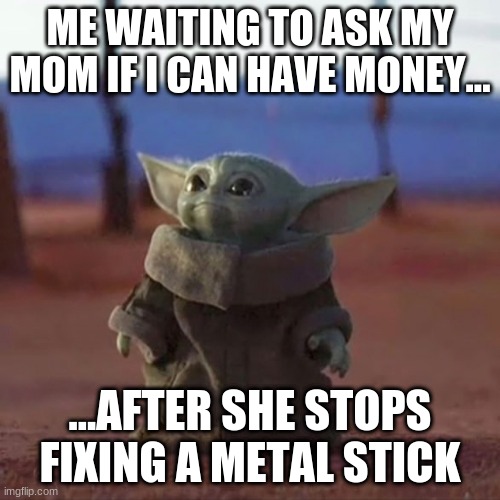 Baby Yoda | ME WAITING TO ASK MY MOM IF I CAN HAVE MONEY... ...AFTER SHE STOPS FIXING A METAL STICK | image tagged in baby yoda | made w/ Imgflip meme maker