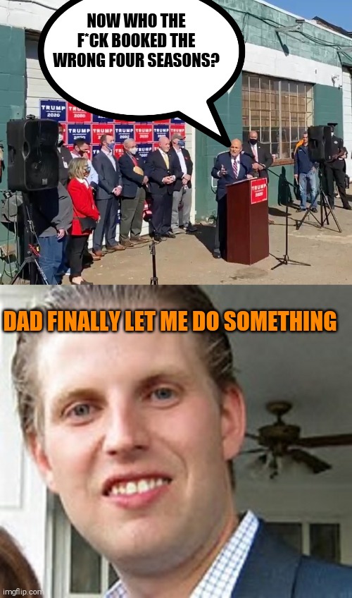 Bye bye Eric. Too bad you're a part of humanity. | NOW WHO THE F*CK BOOKED THE WRONG FOUR SEASONS? DAD FINALLY LET ME DO SOMETHING | image tagged in four seasons landscaping,eric trump,dumb,idiot,memes | made w/ Imgflip meme maker