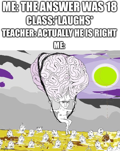 BRAIN | ME: THE ANSWER WAS 18; CLASS:*LAUGHS*; TEACHER: ACTUALLY HE IS RIGHT; ME: | image tagged in brain | made w/ Imgflip meme maker