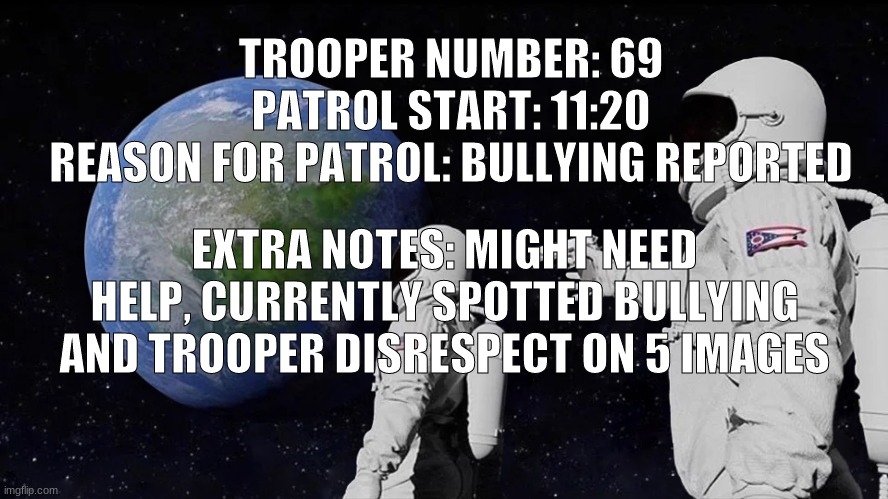 going on patrol, might need help guys. | TROOPER NUMBER: 69
PATROL START: 11:20
REASON FOR PATROL: BULLYING REPORTED; EXTRA NOTES: MIGHT NEED HELP, CURRENTLY SPOTTED BULLYING AND TROOPER DISRESPECT ON 5 IMAGES | image tagged in memes,always has been | made w/ Imgflip meme maker