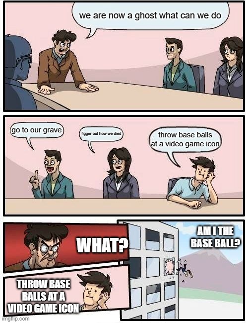 Boardroom Meeting Suggestion | we are now a ghost what can we do; go to our grave; figger out how we died; throw base balls at a video game icon; AM I THE BASE BALL? WHAT? THROW BASE BALLS AT A VIDEO GAME ICON | image tagged in memes,boardroom meeting suggestion | made w/ Imgflip meme maker