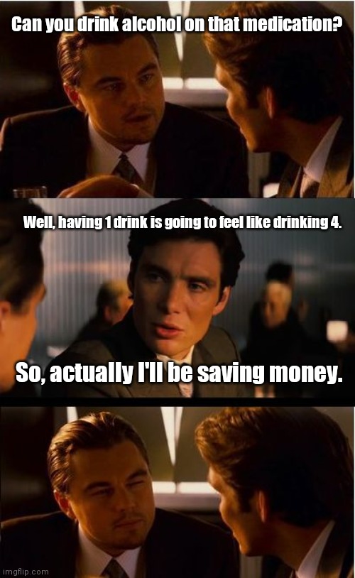 It really does. | Can you drink alcohol on that medication? Well, having 1 drink is going to feel like drinking 4. So, actually I'll be saving money. | image tagged in memes,inception,drugsandalcohol,mildlyfunny | made w/ Imgflip meme maker