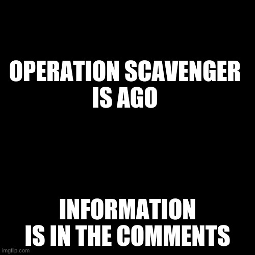 Operation Scavenger | OPERATION SCAVENGER
IS AGO; INFORMATION IS IN THE COMMENTS | image tagged in black plain template | made w/ Imgflip meme maker