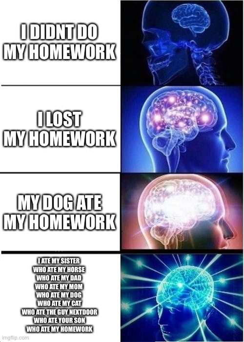 big brainnnnn | I DIDNT DO MY HOMEWORK; I LOST MY HOMEWORK; MY DOG ATE MY HOMEWORK; I ATE MY SISTER 
WHO ATE MY HORSE 
WHO ATE MY DAD 
WHO ATE MY MOM 
WHO ATE MY DOG 
WHO ATE MY CAT
WHO ATE THE GUY NEXTDOOR
WHO ATE YOUR SON
WHO ATE MY HOMEWORK | image tagged in memes,expanding brain | made w/ Imgflip meme maker