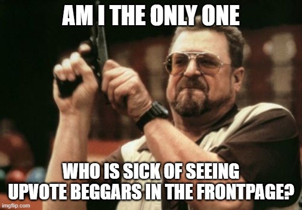 I'm sick of it | AM I THE ONLY ONE; WHO IS SICK OF SEEING UPVOTE BEGGARS IN THE FRONTPAGE? | image tagged in memes,am i the only one around here | made w/ Imgflip meme maker