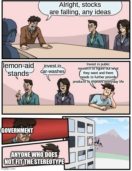 Boardroom Meeting Suggestion | Alright, stocks are falling, any ideas; lemon-aid stands; Invest in public research to figure out what they want and there needs to further provide products to improve everyday life; invest in car-washes; GOVERNMENT; ANYONE WHO DOES NOT FIT THE STEREOTYPE | image tagged in memes,boardroom meeting suggestion | made w/ Imgflip meme maker