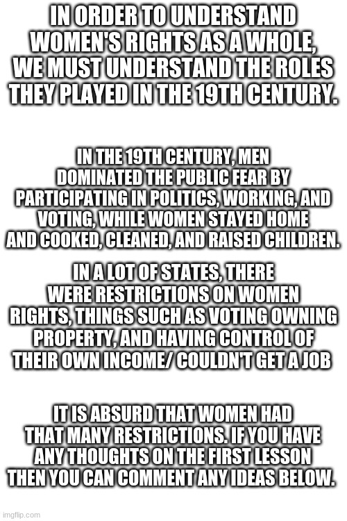 First lesson, if you think that we need more lessons just tell me | IN ORDER TO UNDERSTAND WOMEN'S RIGHTS AS A WHOLE, WE MUST UNDERSTAND THE ROLES THEY PLAYED IN THE 19TH CENTURY. IN THE 19TH CENTURY, MEN DOMINATED THE PUBLIC FEAR BY PARTICIPATING IN POLITICS, WORKING, AND VOTING, WHILE WOMEN STAYED HOME AND COOKED, CLEANED, AND RAISED CHILDREN. IN A LOT OF STATES, THERE WERE RESTRICTIONS ON WOMEN RIGHTS, THINGS SUCH AS VOTING OWNING PROPERTY, AND HAVING CONTROL OF THEIR OWN INCOME/ COULDN'T GET A JOB; IT IS ABSURD THAT WOMEN HAD THAT MANY RESTRICTIONS. IF YOU HAVE ANY THOUGHTS ON THE FIRST LESSON THEN YOU CAN COMMENT ANY IDEAS BELOW. | image tagged in blank white template | made w/ Imgflip meme maker