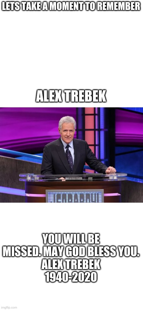 We are all going to miss Alex Trebek. Comment if you have any words. |  LETS TAKE A MOMENT TO REMEMBER; ALEX TREBEK; YOU WILL BE MISSED. MAY GOD BLESS YOU.
ALEX TREBEK
1940-2020 | image tagged in blank white template,alex trebek,you will be missed | made w/ Imgflip meme maker