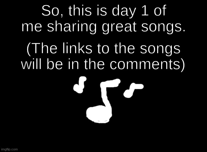 Day 1 | So, this is day 1 of me sharing great songs. (The links to the songs will be in the comments) | image tagged in blank black,music | made w/ Imgflip meme maker