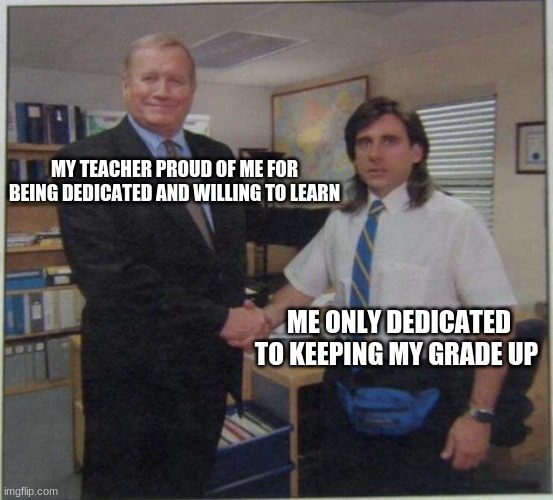 Me who is only dedicated to getting my grade up |  MY TEACHER PROUD OF ME FOR BEING DEDICATED AND WILLING TO LEARN; ME ONLY DEDICATED TO KEEPING MY GRADE UP | image tagged in the office handshake | made w/ Imgflip meme maker